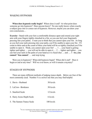 CLINICAL HYPNOSIS, Training Manual From A - Z




WAKING HYPNOSIS


   When does hypnosis really begin? Where does it end? At what point does
someone go into hypnosis? Does anyone know? No one really knows when exactly
a subject goes into or comes out of hypnosis. However, maybe you can draw your
own conclusions…

Exercise - Stand with your feet a comfortable distance apart and extend your right
arm with your fingers tightly clenched in a fist, so you can feel your fingernails
pressing into your palms. I want you to think that you cannot open your fist. As long
as you feel your nails pressing into your palm, you’ll be unable to open your fist. I’ll
count to three and at the count of three your hand will be so tightly clenched you’ll be
unable to open it. Think, you cannot open your fist! … 1 … your hand is getting
tighter and tighter … you will not be able to open it … 2 … tighter and tighter ... you
can feel your nails in the palm of your hand as it is fused shut … and … 3 - try, you
cannot! You cannot! … and stop trying

   Were you in hypnosis? When did hypnosis begin? When did it end? Does it
begin or end at any time? Will we ever know, or will it remain a mystery?


STAGES OF HYPNOSIS

  There are many different methods of judging trance depth. Below are four of the
most commonly used. Number 5 is a newer one that you may find helpful.

1. Davis - Husband                                                      30 levels

2. LeCron - Bordeaux                                                    50 levels

3. Stanford Scale                                                       12 levels

4. Harry Arons Depth Scale                                              6 levels

5. The Sunnen Trance Scale                                           100 levels


            #
                No use or reproduction of this manual or materials is permitted without the express written permission of:
                                 The American School of Hypnosis  - www.ChooseHypnosis.com
                                                                  149
 