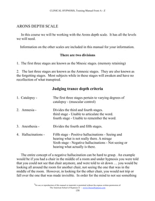 CLINICAL HYPNOSIS, Training Manual From A - Z




ARONS DEPTH SCALE

  In this course we will be working with the Arons depth scale. It has all the levels
we will need.

  Information on the other scales are included in this manual for your information.

                                              There are two divisions

1. The first three stages are known as the Mnesic stages. (memory retaining)

2. The last three stages are known as the Amnesic stages. They are also known as
the forgetting stages. Most subjects while in these stages will awaken and have no
recollection of what transpired.

                                     Judging trance depth criteria

1. Catalepsy -                        The first three stages pertain to varying degrees of
                                      catalepsy - (muscular control)

2. Amnesia -                          Divides the third and fourth stages.
                                      third stage - Unable to articulate the word.
                                      fourth stage - Unable to remember the word.

3. Anesthesia -                       Divides the fourth and fifth stages.

4. Hallucinations -                   Fifth stage - Positive hallucinations - Seeing and
                                      hearing what is not really there. A mirage
                                      Sixth stage - Negative hallucinations - Not seeing or
                                      hearing what actually is there.

    The entire concept of a negative hallucination can be hard to grasp. An example
would be if you had a chair in the middle of a room and under hypnosis you were told
that you could not see that chair anymore, and were told to sit down … you would be
looking all around the room for another chair, not seeing the one that was in the
middle of the room. However, in looking for the other chair, you would not trip or
fall over the one that was made invisible. In order for the mind to not see something

            #
                No use or reproduction of this manual or materials is permitted without the express written permission of:
                                 The American School of Hypnosis  - www.ChooseHypnosis.com
                                                                  150
 