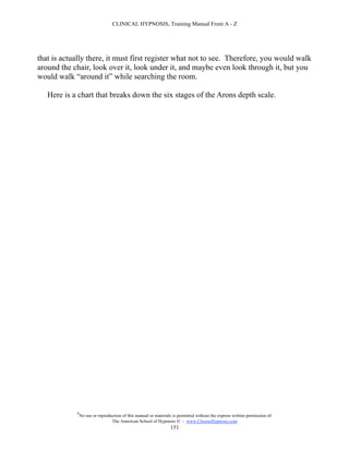 CLINICAL HYPNOSIS, Training Manual From A - Z




that is actually there, it must first register what not to see. Therefore, you would walk
around the chair, look over it, look under it, and maybe even look through it, but you
would walk “around it” while searching the room.

   Here is a chart that breaks down the six stages of the Arons depth scale.




            #
                No use or reproduction of this manual or materials is permitted without the express written permission of:
                                 The American School of Hypnosis  - www.ChooseHypnosis.com
                                                                  151
 