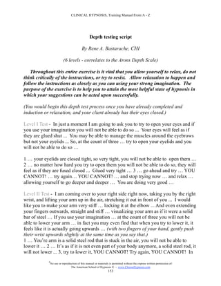 CLINICAL HYPNOSIS, Training Manual From A - Z




                                                   Depth testing script

                                            By Rene A. Bastarache, CHI

                            (6 levels - correlates to the Arons Depth Scale)

    Throughout this entire exercise is it vital that you allow yourself to relax, do not
think critically of the instructions, or try to resist. Allow relaxation to happen and
follow the instructions as closely as you can using your strong imagination. The
purpose of the exercise is to help you to attain the most helpful state of hypnosis in
which your suggestions can be acted upon successfully.

(You would begin this depth test process once you have already completed and
induction or relaxation, and your client already has their eyes closed.)

Level I Test - In just a moment I am going to ask you to try to open your eyes and if
you use your imagination you will not be able to do so ... Your eyes will feel as if
they are glued shut ... You may be able to manage the muscles around the eyebrows
but not your eyelids ... So, at the count of three … try to open your eyelids and you
will not be able to do so …

1 … your eyelids are closed tight, so very tight, you will not be able to open them …
2 … no matter how hard you try to open them you will not be able to do so, they will
feel as if they are fused closed ... Glued very tight … 3 … go ahead and try … YOU
CANNOT! … try again… YOU CANNOT! … and stop trying now … and relax …
allowing yourself to go deeper and deeper … You are doing very good …

Level II Test - I am coming over to your right side right now, taking you by the right
wrist, and lifting your arm up in the air, stretching it out in front of you ... I would
like you to make your arm very stiff … locking it at the elbow ... And even extending
your fingers outwards, straight and stiff … visualizing your arm as if it were a solid
bar of steel … If you use your imagination … at the count of three you will not be
able to lower your arm … in fact you may even find that when you try to lower it, it
feels like it is actually going upwards … (with two fingers of your hand, gently push
their wrist upwards slightly at the same time as you say that.)
1 … You’re arm is a solid steel rod that is stuck in the air, you will not be able to
lower it … 2 … It’s as if it is not even part of your body anymore, a solid steel rod, it
will not lower ... 3, try to lower it, YOU CANNOT! Try again, YOU CANNOT! In
             #
                 No use or reproduction of this manual or materials is permitted without the express written permission of:
                                  The American School of Hypnosis  - www.ChooseHypnosis.com
                                                                   153
 
