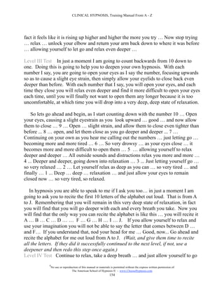 CLINICAL HYPNOSIS, Training Manual From A - Z




fact it feels like it is rising up higher and higher the more you try … Now stop trying
… relax … unlock your elbow and return your arm back down to where it was before
… allowing yourself to let go and relax even deeper …

Level III Test In just a moment I am going to count backwards from 10 down to
one. Doing this is going to help you to deepen your own hypnosis. With each
number I say, you are going to open your eyes as I say the number, focusing upwards
so as to cause a slight eye strain, then simply allow your eyelids to close back even
deeper than before. With each number that I say, you will open your eyes, and each
time they close you will relax even deeper and find it more difficult to open your eyes
each time, until you will finally not want to open them any longer because it is too
uncomfortable, at which time you will drop into a very deep, deep state of relaxation.

    So lets go ahead and begin, as I start counting down with the number 10 … Open
your eyes, causing a slight eyestrain as you look upward … good … and now allow
them to close … 9 … Open … slight strain, and allow them to close even tighter than
before ... 8 … open, and let them close as you go deeper and deeper ... 7 …
Continuing on your own as you hear me calling out the numbers … just letting go …
becoming more and more tired … 6 … So very drowsy … as your eyes close … it
becomes more and more difficult to open them … 5 … allowing yourself to relax
deeper and deeper … All outside sounds and distractions relax you more and more …
4 ... Deeper and deeper, going down into relaxation … 3 ... Just letting yourself go …
so very relaxed … 2 … Let yourself relax as deep as you can … so very tired … and
finally … 1 ... Deep … deep … relaxation … and just allow your eyes to remain
closed now … so very tired, so relaxed.

   In hypnosis you are able to speak to me if I ask you too… in just a moment I am
going to ask you to recite the first 10 letters of the alphabet out loud. That is from A
to J. Remembering that you will remain in this very deep state of relaxation, in fact
you will find that you will go deeper with each and every breath you take. Now you
will find that the only way you can recite the alphabet is like this … you will recite it
A … B … C … D … … F … G … H … I … J. If you allow yourself to relax and
use your imagination you will not be able to say the letter that comes between D …
and F… If you understand that, nod your head for me … Good, now... Go ahead and
recite the alphabet for me out loud from A to J. (Wait, and give them time to recite
all the letters. If they did it successfully continued to the next level, if not, use a
deepener and then redo this step once again.)
Level IV Test Continue to relax, take a deep breath … and just allow yourself to go
             #
                 No use or reproduction of this manual or materials is permitted without the express written permission of:
                                  The American School of Hypnosis  - www.ChooseHypnosis.com
                                                                   154
 
