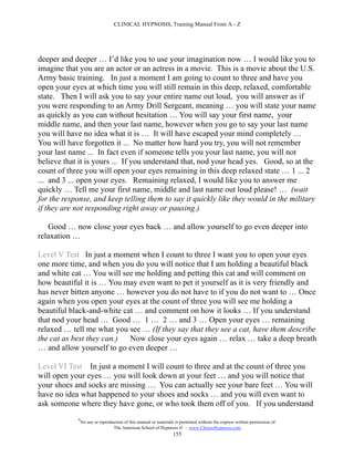 CLINICAL HYPNOSIS, Training Manual From A - Z




deeper and deeper … I’d like you to use your imagination now … I would like you to
imagine that you are an actor or an actress in a movie. This is a movie about the U.S.
Army basic training. In just a moment I am going to count to three and have you
open your eyes at which time you will still remain in this deep, relaxed, comfortable
state. Then I will ask you to say your entire name out loud, you will answer as if
you were responding to an Army Drill Sergeant, meaning … you will state your name
as quickly as you can without hesitation … You will say your first name, your
middle name, and then your last name, however when you go to say your last name
you will have no idea what it is … It will have escaped your mind completely …
You will have forgotten it ... No matter how hard you try, you will not remember
your last name ... In fact even if someone tells you your last name, you will not
believe that it is yours ... If you understand that, nod your head yes. Good, so at the
count of three you will open your eyes remaining in this deep relaxed state … 1 ... 2
... and 3 ... open your eyes. Remaining relaxed, I would like you to answer me
quickly … Tell me your first name, middle and last name out loud please! … (wait
for the response, and keep telling them to say it quickly like they would in the military
if they are not responding right away or pausing.)

   Good … now close your eyes back … and allow yourself to go even deeper into
relaxation …

Level V Test In just a moment when I count to three I want you to open your eyes
one more time, and when you do you will notice that I am holding a beautiful black
and white cat … You will see me holding and petting this cat and will comment on
how beautiful it is … You may even want to pet it yourself as it is very friendly and
has never bitten anyone … however you do not have to if you do not want to … Once
again when you open your eyes at the count of three you will see me holding a
beautiful black-and-white cat … and comment on how it looks … If you understand
that nod your head … Good … 1 … 2 … and 3 … Open your eyes … remaining
relaxed … tell me what you see … (If they say that they see a cat, have them describe
the cat as best they can.)  Now close your eyes again … relax … take a deep breath
… and allow yourself to go even deeper …

Level VI Test In just a moment I will count to three and at the count of three you
will open your eyes … you will look down at your feet … and you will notice that
your shoes and socks are missing … You can actually see your bare feet … You will
have no idea what happened to your shoes and socks … and you will even want to
ask someone where they have gone, or who took them off of you. If you understand
            #
                No use or reproduction of this manual or materials is permitted without the express written permission of:
                                 The American School of Hypnosis  - www.ChooseHypnosis.com
                                                                  155
 