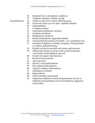 CLINICAL HYPNOSIS, Training Manual From A - Z




                       26          Hyperactivity to atmospheric conditions
                       27          Complete catalepsy of limbs or body
Somnambulism           28          Ability to open eyes without affecting trance
                       29          Fixed stare when eyes are open - papillary dilation
                       30          Somnambulism
                       31          Complete amnesia
                       32          Systematic posthypnotic amnesia
                       33          Complete anesthesia
                       34          Posthypnotic anesthesia
                       35          Bizarre posthypnotic suggestions heeded
                       36          Uncontrolled movements of eyeballs - eye coordination lost
                       37          Sensation of lightness, floating, swinging, of being bloated
                                   or swollen, detached feeling
                       38          Rigidity and lag in muscular movements and reactions
                       39          Fading and increase in cycles of the sound of operators
                                   voice (radio station fading in and out)
                       40          Control of organic body functions
                       41          Recall of lost memories
                       42          Age regression
                       43          Positive visual hallucinations
                       45          Post auditory hallucinations
                       46          Negative auditory hallucinations
                       47          Stimulation of dreams
                       48          Hyperesthesia
                       49          Color sensations experienced
                       50          Stuporous condition in which all spontaneous activity is
                                   inhibited; Somnambulism can be developed by suggestion
                                   to that effect




         #
             No use or reproduction of this manual or materials is permitted without the express written permission of:
                              The American School of Hypnosis  - www.ChooseHypnosis.com
                                                               159
 