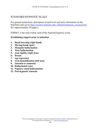 CLINICAL HYPNOSIS, Training Manual From A - Z




STANFORD HYPNOTIC SCALE

For general instructions, description of each level and more information on the
Stanford scales go to http://socrates.berkeley.edu/~kihlstrm/hypnosis_research.htm
(It‘s approximately 50 pages.)

FORM C is the most widely used of the Stanford hypnotic scales
Establishing rapport prior to induction

1.    Hand lowering (right hand)
2.    Moving hands apart
3.    Mosquito hallucination
4.    Taste hallucination
5.    Arm rigidity (right arm)
6.    Dream
7.    Age regression
8.    Arm immobilization (left arm)
9.    Anosmia to Ammonia
10.   Hallucinated voice
11.   Negative visual hallucination
12.   Post-hypnotic Amnesia




             #
                 No use or reproduction of this manual or materials is permitted without the express written permission of:
                                  The American School of Hypnosis  - www.ChooseHypnosis.com
                                                                   160
 