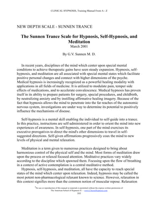 CLINICAL HYPNOSIS, Training Manual From A - Z




NEW DEPTH SCALE - SUNNEN TRANCE

  The Sunnen Trance Scale for Hypnosis, Self-Hypnosis, and
                       Meditation
                                                          March 2001

                                                 By G.V. Sunnen M. D.


    In recent years, disciplines of the mind which center upon special mental
conditions to achieve therapeutic gains have seen steady expansion. Hypnosis, self-
hypnosis, and meditation are all associated with special mental states which facilitate
positive personal changes and connect with higher dimensions of the psyche.
Medical hypnosis is increasingly recognized as a powerful healing modality with
applications in all fields of medicine. It is utilized to modulate pain, temper side
effects of medications, and to accelerate convalescence. Medical hypnosis has proven
itself in its ability to prepare patients for surgery, special procedures, and childbirth,
by neutralizing anxiety and by instilling affirmative healing imagery. Because of the
fact that hypnosis allows the mind to penetrate into the far reaches of the autonomic
nervous system, investigations are under way to determine its potential to positively
influence the mechanisms of disease.

    Self-hypnosis is a mental skill enabling the individual to self-guide into a trance.
In this practice, instructions are self-administered in order to orient the mind into new
experiences of awareness. In self-hypnosis, one part of the mind exercises its
executive prerogatives to direct the mind's other dimensions to travel in self-
suggested directions. Self-given affirmations progressively coax the mind to new
levels of physical and mental relaxation.

   Meditation is a term given to numerous practices designed to bring about
harmonious control of the physical self and the mind. Most forms of meditation draw
upon the process or relaxed focused attention. Meditative practices vary widely
according to the discipline which spawned them. Focusing upon the flow of breathing
in a context of active contemplation is a central meditative method.
   Hypnosis, self-hypnosis, and meditation, all have the capacity to reach special
states of the mind which center upon relaxation. Indeed, hypnosis may be called the
most potent non-pharmacological relaxant known to science. However, relaxation in
this context signifies more than the common notion of muscular repose. Relaxation
             #
                 No use or reproduction of this manual or materials is permitted without the express written permission of:
                                  The American School of Hypnosis  - www.ChooseHypnosis.com
                                                                   161
 