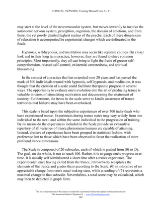 CLINICAL HYPNOSIS, Training Manual From A - Z




may start at the level of the neuromuscular system, but moves inwardly to involve the
autonomic nervous system, perception, cognition, the domain of emotions, and from
there, the yet poorly charted highest realms of the psyche. Each of these dimensions
of relaxation is accompanied be experiential changes which are delineated in the
Scale.

   Hypnosis, self-hypnosis, and meditation may seem like separate entities. On closer
look and in their long term practice, however, they are found to share common
principles. Most importantly, they all can bring to light the fruits of greater self-
comprehension, relaxed self-control, existential centeredness, and spiritual
blossoming.

    In the context of a practice that has extended over 20 years and has passed the
mark of 500 individuals treated with hypnosis, self-hypnosis, and meditation, it was
thought that the creation of a scale could facilitate therapeutic progress in several
ways. The opportunity to evaluate one's evolution into the art of producing trance is
valuable in terms of stimulating motivation and documenting the attainment of
mastery. Furthermore, the items in the scale serve to kindle awareness of trance
territories that hitherto may have been overlooked.

   This scale is based upon the subjective experiences of over 500 individuals who
have experienced trance. Experiences during trance states may vary widely from one
individual to the next, and within the same individual in the progression of training.
By no means do the experiences included in the Scale provide an exhaustive
repertory of all varieties of trance phenomena humans are capable of attaining.
Instead, clusters of experiences have been grouped in statistical fashion, with
preference lent to those which have been observed to favor the realization of more
profound trance dimensions.

   The Scale is composed of 20 subscales, each of which is graded from (0) to (5).
The goal, on the whole, is not to reach 100. Rather, it is to gauge one's progress over
time. It is usually self administered a short time after a trance experience. The
experimenter, once having exited from the trance, retroactively recaptures the
elements of the trance and grades them according to the Scale. (0) is indicative of no
appreciable change from one's usual waking state, while a reading of (5) represents a
maximal change in that subscale. Nevertheless, a total score may be calculated, which
may then be depicted in graph form.

            #
                No use or reproduction of this manual or materials is permitted without the express written permission of:
                                 The American School of Hypnosis  - www.ChooseHypnosis.com
                                                                  162
 