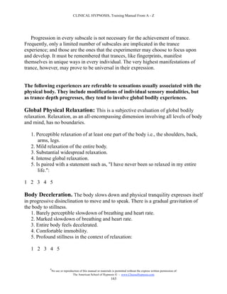 CLINICAL HYPNOSIS, Training Manual From A - Z




   Progression in every subscale is not necessary for the achievement of trance.
Frequently, only a limited number of subscales are implicated in the trance
experience; and those are the ones that the experimenter may choose to focus upon
and develop. It must be remembered that trances, like fingerprints, manifest
themselves in unique ways in every individual. The very highest manifestations of
trance, however, may prove to be universal in their expression.


The following experiences are referable to sensations usually associated with the
physical body. They include modifications of individual sensory modalities, but
as trance depth progresses, they tend to involve global bodily experiences.

Global Physical Relaxation: This is a subjective evaluation of global bodily
relaxation. Relaxation, as an all-encompassing dimension involving all levels of body
and mind, has no boundaries.

   1. Perceptible relaxation of at least one part of the body i.e., the shoulders, back,
       arms, legs.
   2. Mild relaxation of the entire body.
   3. Substantial widespread relaxation.
   4. Intense global relaxation.
   5. Is paired with a statement such as, "I have never been so relaxed in my entire
       life.":

1 2 3 4 5

Body Deceleration. The body slows down and physical tranquility expresses itself
in progressive disinclination to move and to speak. There is a gradual gravitation of
the body to stillness.
    1. Barely perceptible slowdown of breathing and heart rate.
    2. Marked slowdown of breathing and heart rate.
    3. Entire body feels decelerated.
    4. Comfortable immobility.
    5. Profound stillness in the context of relaxation:

   1 2 3 4 5


            #
                No use or reproduction of this manual or materials is permitted without the express written permission of:
                                 The American School of Hypnosis  - www.ChooseHypnosis.com
                                                                  163
 