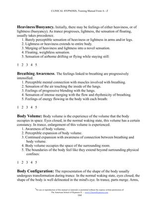 CLINICAL HYPNOSIS, Training Manual From A - Z




Heaviness/Buoyancy. Initially, there may be feelings of either heaviness, or of
lightness (buoyancy). As trance progresses, lightness, the sensation of floating,
usually takes precedence.
   1. Barely perceptible sensation of heaviness or lightness in arms and/or legs.
   2. Lightness or heaviness extends to entire body.
   3. Merging of heaviness and lightness into a novel sensation.
   4. Floating, weightless sensation.
   5. Sensation of airborne drifting or flying while staying still:

1 2 3 4 5

Breathing Awareness. The feelings linked to breathing are progressively
intensified.
    1. Perceptible mental connection with muscles involved with breathing.
    2. Sensation of the air touching the inside of the lungs.
    3. Feelings of progressive blending with the lungs.
    4. Sensation of intense merging with the flow and rhythmicity of breathing.
    5. Feelings of energy flowing in the body with each breath:

1 2 3 4 5

Body Volume: Body volume is the experience of the volume that the body
occupies in space. Eyes closed, in the normal waking state, this volume has a certain
constancy. In trance, enlargement of this volume is experienced.
   1. Awareness of body volume.
   2. Perceptible expansion of body volume.
   3. Continued expansion with awareness of connection between breathing and
       body volume.
   4. Body volume occupies the space of the surrounding room.
   5. The boundaries of the body feel like they extend beyond surrounding physical
       confines:

1 2 3 4 5

Body Configuration: The representation of the shape of the body usually
undergoes transformation during trance. In the normal waking state, eyes closed, the
shape of the body is well delineated in the mind's eye. In trance, parts merge. Arms,

            #
                No use or reproduction of this manual or materials is permitted without the express written permission of:
                                 The American School of Hypnosis  - www.ChooseHypnosis.com
                                                                  164
 