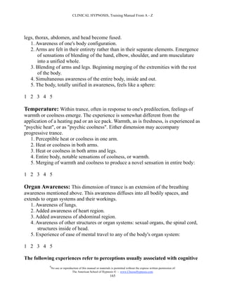 CLINICAL HYPNOSIS, Training Manual From A - Z




legs, thorax, abdomen, and head become fused.
   1. Awareness of one's body configuration.
   2. Arms are felt in their entirety rather than in their separate elements. Emergence
       of sensations of blending of the hand, elbow, shoulder, and arm musculature
       into a unified whole.
   3. Blending of arms and legs. Beginning merging of the extremities with the rest
       of the body.
   4. Simultaneous awareness of the entire body, inside and out.
   5. The body, totally unified in awareness, feels like a sphere:

1 2 3 4 5

Temperature: Within trance, often in response to one's predilection, feelings of
warmth or coolness emerge. The experience is somewhat different from the
application of a heating pad or an ice pack. Warmth, as is freshness, is experienced as
"psychic heat", or as "psychic coolness". Either dimension may accompany
progressive trance.
   1. Perceptible heat or coolness in one arm.
   2. Heat or coolness in both arms.
   3. Heat or coolness in both arms and legs.
   4. Entire body, notable sensations of coolness, or warmth.
   5. Merging of warmth and coolness to produce a novel sensation in entire body:

1 2 3 4 5

Organ Awareness: This dimension of trance is an extension of the breathing
awareness mentioned above. This awareness diffuses into all bodily spaces, and
extends to organ systems and their workings.
   1. Awareness of lungs.
   2. Added awareness of heart region.
   3. Added awareness of abdominal region.
   4. Awareness of other structures or organ systems: sexual organs, the spinal cord,
       structures inside of head.
   5. Experience of ease of mental travel to any of the body's organ system:

1 2 3 4 5

The following experiences refer to perceptions usually associated with cognitive
            #
                No use or reproduction of this manual or materials is permitted without the express written permission of:
                                 The American School of Hypnosis  - www.ChooseHypnosis.com
                                                                  165
 