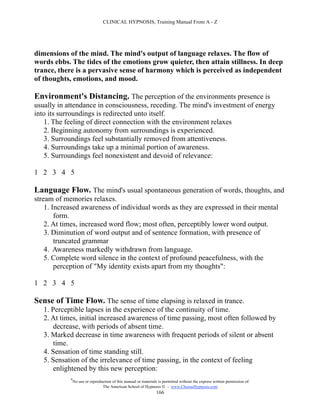CLINICAL HYPNOSIS, Training Manual From A - Z




dimensions of the mind. The mind's output of language relaxes. The flow of
words ebbs. The tides of the emotions grow quieter, then attain stillness. In deep
trance, there is a pervasive sense of harmony which is perceived as independent
of thoughts, emotions, and mood.

Environment's Distancing. The perception of the environments presence is
usually in attendance in consciousness, receding. The mind's investment of energy
into its surroundings is redirected unto itself.
   1. The feeling of direct connection with the environment relaxes
   2. Beginning autonomy from surroundings is experienced.
   3. Surroundings feel substantially removed from attentiveness.
   4. Surroundings take up a minimal portion of awareness.
   5. Surroundings feel nonexistent and devoid of relevance:

1 2 3 4 5

Language Flow. The mind's usual spontaneous generation of words, thoughts, and
stream of memories relaxes.
    1. Increased awareness of individual words as they are expressed in their mental
        form.
    2. At times, increased word flow; most often, perceptibly lower word output.
    3. Diminution of word output and of sentence formation, with presence of
        truncated grammar
    4. Awareness markedly withdrawn from language.
    5. Complete word silence in the context of profound peacefulness, with the
        perception of "My identity exists apart from my thoughts":

1 2 3 4 5

Sense of Time Flow. The sense of time elapsing is relaxed in trance.
   1. Perceptible lapses in the experience of the continuity of time.
   2. At times, initial increased awareness of time passing, most often followed by
       decrease, with periods of absent time.
   3. Marked decrease in time awareness with frequent periods of silent or absent
       time.
   4. Sensation of time standing still.
   5. Sensation of the irrelevance of time passing, in the context of feeling
       enlightened by this new perception:
            #
                No use or reproduction of this manual or materials is permitted without the express written permission of:
                                 The American School of Hypnosis  - www.ChooseHypnosis.com
                                                                  166
 