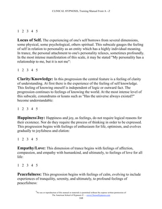 CLINICAL HYPNOSIS, Training Manual From A - Z




1 2 3 4 5

Locus of Self. The experiencing of one's self borrows from several dimensions,
some physical, some psychological, others spiritual. This subscale gauges the feeling
of self in relation to personality as an entity which has a highly individual meaning.
In trance, the personal attachment to one's personality relaxes, sometimes profoundly.
In the most intense manifestation of this scale, it may be stated "My personality has a
relationship to me, but it is not me":

1 2 3 4 5

Clarity/Knowledge: In this progression the central feature is a feeling of clarity
of understanding. At first there is the experience of the feeling of self knowledge.
This feeling of knowing oneself is independent of logic or outward fact. The
progression continues to feelings of knowing the world. At the most intense level of
this subscale, conundrums or koans such as "Has the universe always existed?"
become understandable:

1 2 3 4 5

Happiness/Joy: Happiness and joy, as feelings, do not require logical reasons for
their existence. Nor do they require the process of thinking in order to be expressed.
This progression begins with feelings of enthusiasm for life, optimism, and evolves
gradually to joyfulness and elation:

1 2 3 4 5

Empathy/Love: This dimension of trance begins with feelings of affection,
compassion, and empathy with humankind, and ultimately, to feelings of love for all
life:

1 2 3 4 5

Peacefulness: This progression begins with feelings of calm, evolving to include
experiences of tranquility, serenity, and ultimately, to profound feelings of
peacefulness:

            #
                No use or reproduction of this manual or materials is permitted without the express written permission of:
                                 The American School of Hypnosis  - www.ChooseHypnosis.com
                                                                  168
 