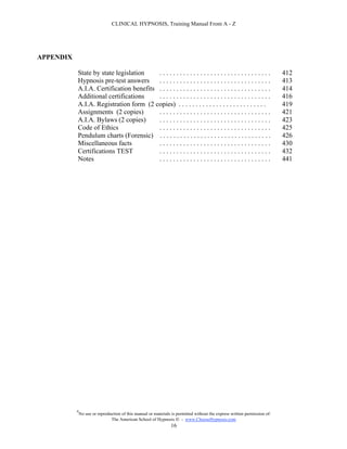 CLINICAL HYPNOSIS, Training Manual From A - Z




APPENDIX

           State by state legislation    .................................                                                  412
           Hypnosis pre-test answers     .................................                                                  413
           A.I.A. Certification benefits . . . . . . . . . . . . . . . . . . . . . . . . . . . . . . . . .                  414
           Additional certifications     .................................                                                  416
           A.I.A. Registration form (2 copies) . . . . . . . . . . . . . . . . . . . . . . . . . .                          419
           Assignments (2 copies)        .................................                                                  421
           A.I.A. Bylaws (2 copies)      .................................                                                  423
           Code of Ethics                .................................                                                  425
           Pendulum charts (Forensic) . . . . . . . . . . . . . . . . . . . . . . . . . . . . . . . . .                     426
           Miscellaneous facts           .................................                                                  430
           Certifications TEST           .................................                                                  432
           Notes                         .................................                                                  441




           #
               No use or reproduction of this manual or materials is permitted without the express written permission of:
                                The American School of Hypnosis  - www.ChooseHypnosis.com
                                                                 16
 