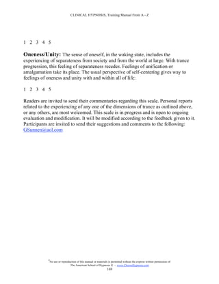 CLINICAL HYPNOSIS, Training Manual From A - Z




1 2 3 4 5

Oneness/Unity: The sense of oneself, in the waking state, includes the
experiencing of separateness from society and from the world at large. With trance
progression, this feeling of separateness recedes. Feelings of unification or
amalgamation take its place. The usual perspective of self-centering gives way to
feelings of oneness and unity with and within all of life:

1 2 3 4 5

Readers are invited to send their commentaries regarding this scale. Personal reports
related to the experiencing of any one of the dimensions of trance as outlined above,
or any others, are most welcomed. This scale is in progress and is open to ongoing
evaluation and modification. It will be modified according to the feedback given to it.
Participants are invited to send their suggestions and comments to the following:
GSunnen@aol.com




            #
                No use or reproduction of this manual or materials is permitted without the express written permission of:
                                 The American School of Hypnosis  - www.ChooseHypnosis.com
                                                                  169
 