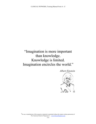 CLINICAL HYPNOSIS, Training Manual From A - Z




       “Imagination is more important
             than knowledge.
           Knowledge is limited.
      Imagination encircles the world.”
                                                                               Albert Einstein




#
    No use or reproduction of this manual or materials is permitted without the express written permission of:
                     The American School of Hypnosis  - www.ChooseHypnosis.com
                                                      171
 