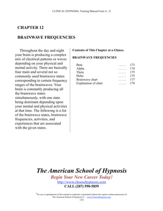 CLINICAL HYPNOSIS, Training Manual From A - Z




 CHAPTER 12

 BRAINWAVE FREQUENCIES


    Throughout the day and night                           Contents of This Chapter at a Glance.
your brain is producing a complex
                                                           BRAINWAVE FREQUENCIES
mix of electrical patterns or waves
depending on your physical and                                  Beta                                              .....        173
mental activity. There are basically                            Alpha                                             .....        174
four main and several not so                                    Theta                                             .....        175
commonly used brainwave states                                  Delta                                             .....        175
corresponding to certain frequency                              Brainwave chart                                   .....        177
                                                                Explanation of chart                              .....        178
ranges of the brainwaves. Your
brain is constantly producing all
the brainwave states
simultaneously, with one state
being dominant depending upon
your mental and physical activities
at that time. The following is a list
of the brainwave states, brainwave
frequencies, activities, and
experiences that are associated
with the given states.




               The American School of Hypnosis
                                  Begin Your New Career Today!
                                         http://www.choosehypnosis.com
                                              CALL (207) 590-5859
              #
                  No use or reproduction of this manual or materials is permitted without the express written permission of:
                                   The American School of Hypnosis  - www.ChooseHypnosis.com
                                                                    172
 