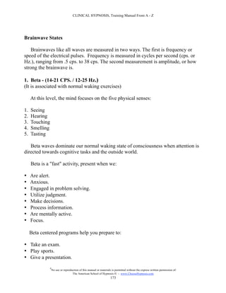 CLINICAL HYPNOSIS, Training Manual From A - Z




Brainwave States

   Brainwaves like all waves are measured in two ways. The first is frequency or
speed of the electrical pulses. Frequency is measured in cycles per second (cps. or
Hz.), ranging from .5 cps. to 38 cps. The second measurement is amplitude, or how
strong the brainwave is.

1. Beta - (14-21 CPS. / 12-25 Hz.)
(It is associated with normal waking exercises)

     At this level, the mind focuses on the five physical senses:

1.   Seeing
2.   Hearing
3.   Touching
4.   Smelling
5.   Tasting

   Beta waves dominate our normal waking state of consciousness when attention is
directed towards cognitive tasks and the outside world.

     Beta is a "fast" activity, present when we:

•    Are alert.
•    Anxious.
•    Engaged in problem solving.
•    Utilize judgment.
•    Make decisions.
•    Process information.
•    Are mentally active.
•    Focus.

     Beta centered programs help you prepare to:

• Take an exam.
• Play sports.
• Give a presentation.

                #
                    No use or reproduction of this manual or materials is permitted without the express written permission of:
                                     The American School of Hypnosis  - www.ChooseHypnosis.com
                                                                      173
 