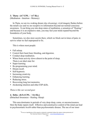 CLINICAL HYPNOSIS, Training Manual From A - Z




3. Theta - (4-7 CPS. / 4-7 Hz.)
(Meditation - Intuition - Memory)

   In Theta, we are in a waking dream (day dreaming), vivid imagery flashes before
the mind's eye and we are receptive to information beyond our normal conscious
awareness. It can bring you into deep states of meditation, a sensation of "floating."
and because it is an expansive state, you may feel your mind expand beyond the
boundaries of your body.

   Sometimes, we also store secrets there, which we block out in times of pain, to
survive what we feel unprepared to fix.

    This is where most people:

•   Fall asleep.
•   Control their heart beat, bleeding, and digestion.
•   Conduct deep meditation.
•   Where brain activity slows almost to the point of sleep.
    Theta is an ideal state for:
•   Super-learning.
•   Re-programming your mind.
•   Dream recall.
•   Self-hypnosis.
•   Increasing creativity.
•   Enhancing learning.
•   Reducing stress.
•   Recovering long lost memories.
•   Awakening intuition and other ESP skills.

Theta is like our second gear.

4. Delta - (0.5-4 CPS. / 0-4 Hz.)
(Detached Awareness - Healing -Sleep)

   This area dominates in periods of very deep sleep, coma, or unconsciousness.
Here the body repairs itself. Effective and constructive control of the mind can lead
to psychosomatic health rather than psychosomatic disease. The use of our inner
             #
                 No use or reproduction of this manual or materials is permitted without the express written permission of:
                                  The American School of Hypnosis  - www.ChooseHypnosis.com
                                                                   175
 