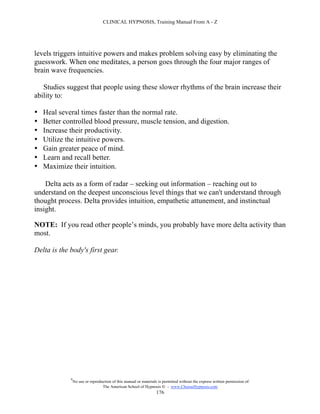 CLINICAL HYPNOSIS, Training Manual From A - Z




levels triggers intuitive powers and makes problem solving easy by eliminating the
guesswork. When one meditates, a person goes through the four major ranges of
brain wave frequencies.

   Studies suggest that people using these slower rhythms of the brain increase their
ability to:

•   Heal several times faster than the normal rate.
•   Better controlled blood pressure, muscle tension, and digestion.
•   Increase their productivity.
•   Utilize the intuitive powers.
•   Gain greater peace of mind.
•   Learn and recall better.
•   Maximize their intuition.

    Delta acts as a form of radar – seeking out information – reaching out to
understand on the deepest unconscious level things that we can't understand through
thought process. Delta provides intuition, empathetic attunement, and instinctual
insight.

NOTE: If you read other people’s minds, you probably have more delta activity than
most.

Delta is the body's first gear.




             #
                 No use or reproduction of this manual or materials is permitted without the express written permission of:
                                  The American School of Hypnosis  - www.ChooseHypnosis.com
                                                                   176
 