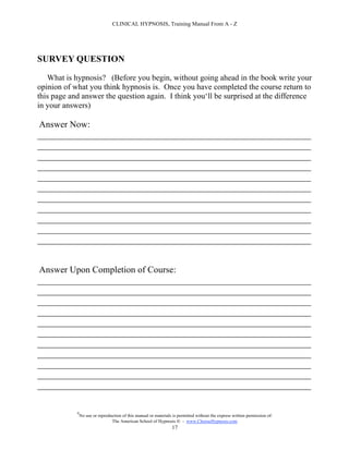CLINICAL HYPNOSIS, Training Manual From A - Z




SURVEY QUESTION

   What is hypnosis? (Before you begin, without going ahead in the book write your
opinion of what you think hypnosis is. Once you have completed the course return to
this page and answer the question again. I think you‘ll be surprised at the difference
in your answers)

Answer Now:
____________________________________________________________
____________________________________________________________
____________________________________________________________
____________________________________________________________
____________________________________________________________
____________________________________________________________
____________________________________________________________
____________________________________________________________
____________________________________________________________
____________________________________________________________
____________________________________________________________


Answer Upon Completion of Course:
____________________________________________________________
____________________________________________________________
____________________________________________________________
____________________________________________________________
____________________________________________________________
____________________________________________________________
____________________________________________________________
____________________________________________________________
____________________________________________________________
____________________________________________________________
____________________________________________________________

            #
                No use or reproduction of this manual or materials is permitted without the express written permission of:
                                 The American School of Hypnosis  - www.ChooseHypnosis.com
                                                                  17
 