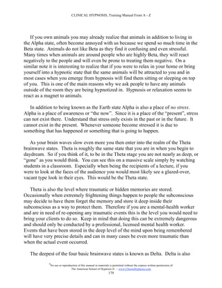 CLINICAL HYPNOSIS, Training Manual From A - Z




   If you own animals you may already realize that animals in addition to living in
the Alpha state, often become annoyed with us because we spend so much time in the
Beta state. Animals do not like Beta as they find it confusing and even stressful.
Many times when animals are around people who are highly Beta, they will react
negatively to the people and will even be prone to treating them negative. On a
similar note it is interesting to realize that if you were to relax in your home or bring
yourself into a hypnotic state that the same animals will be attracted to you and in
most cases when you emerge from hypnosis will find them sitting or sleeping on top
of you. This is one of the main reasons why we ask people to have any animals
outside of the room they are being hypnotized in. Hypnosis or relaxation seems to
react as a magnet to animals.

   In addition to being known as the Earth state Alpha is also a place of no stress.
Alpha is a place of awareness or “the now”. Since it is a place of the “present”, stress
can not exist there. Understand that stress only exists in the past or in the future. It
cannot exist in the present. Whenever someone become stressed it is due to
something that has happened or something that is going to happen.

   As your brain waves slow even more you then enter into the realm of the Theta
brainwave states. Theta is roughly the same state that you are in when you begin to
daydream. So if you think of it, to be in the Theta stage you are not nearly as deep, or
“gone” as you would think. You can see this on a massive scale simply by watching
students in a classroom. Especially when being the recipients of a lecture, if you
were to look at the faces of the audience you would most likely see a glazed-over,
vacant type look in their eyes. This would be the Theta state.

   Theta is also the level where traumatic or hidden memories are stored.
Occasionally when extremely frightening things happen to people the subconscious
may decide to have them forget the memory and store it deep inside their
subconscious as a way to protect them. Therefore if you are a mental-health worker
and are in need of re-opening any traumatic events this is the level you would need to
bring your clients to do so. Keep in mind that doing this can be extremely dangerous
and should only be conducted by a professional, licensed mental health worker.
Events that have been stored in the deep level of the mind upon being remembered
will have very precise details and can in many cases be even more traumatic than
when the actual event occurred.

   The deepest of the four basic brainwave states is known as Delta. Delta is also
             #
                 No use or reproduction of this manual or materials is permitted without the express written permission of:
                                  The American School of Hypnosis  - www.ChooseHypnosis.com
                                                                   179
 