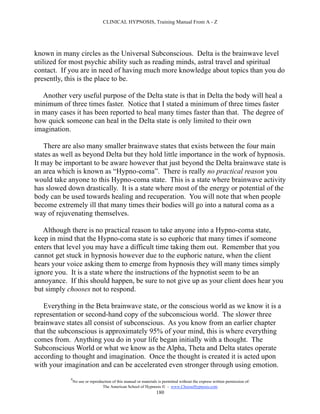 CLINICAL HYPNOSIS, Training Manual From A - Z




known in many circles as the Universal Subconscious. Delta is the brainwave level
utilized for most psychic ability such as reading minds, astral travel and spiritual
contact. If you are in need of having much more knowledge about topics than you do
presently, this is the place to be.

   Another very useful purpose of the Delta state is that in Delta the body will heal a
minimum of three times faster. Notice that I stated a minimum of three times faster
in many cases it has been reported to heal many times faster than that. The degree of
how quick someone can heal in the Delta state is only limited to their own
imagination.

   There are also many smaller brainwave states that exists between the four main
states as well as beyond Delta but they hold little importance in the work of hypnosis.
It may be important to be aware however that just beyond the Delta brainwave state is
an area which is known as “Hypno-coma”. There is really no practical reason you
would take anyone to this Hypno-coma state. This is a state where brainwave activity
has slowed down drastically. It is a state where most of the energy or potential of the
body can be used towards healing and recuperation. You will note that when people
become extremely ill that many times their bodies will go into a natural coma as a
way of rejuvenating themselves.

   Although there is no practical reason to take anyone into a Hypno-coma state,
keep in mind that the Hypno-coma state is so euphoric that many times if someone
enters that level you may have a difficult time taking them out. Remember that you
cannot get stuck in hypnosis however due to the euphoric nature, when the client
hears your voice asking them to emerge from hypnosis they will many times simply
ignore you. It is a state where the instructions of the hypnotist seem to be an
annoyance. If this should happen, be sure to not give up as your client does hear you
but simply chooses not to respond.

   Everything in the Beta brainwave state, or the conscious world as we know it is a
representation or second-hand copy of the subconscious world. The slower three
brainwave states all consist of subconscious. As you know from an earlier chapter
that the subconscious is approximately 95% of your mind, this is where everything
comes from. Anything you do in your life began initially with a thought. The
Subconscious World or what we know as the Alpha, Theta and Delta states operate
according to thought and imagination. Once the thought is created it is acted upon
with your imagination and can be accelerated even stronger through using emotion.
            #
                No use or reproduction of this manual or materials is permitted without the express written permission of:
                                 The American School of Hypnosis  - www.ChooseHypnosis.com
                                                                  180
 