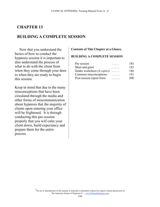 CLINICAL HYPNOSIS, Training Manual From A - Z




 CHAPTER 13

 BUILDING A COMPLETE SESSION


   Now that you understand the                             Contents of This Chapter at a Glance.
basics of how to conduct the
                                                           BUILDING A COMPLETE SESSION
hypnosis session it is important to
also understand the process of                                  Pre session                                 .....              185
what to do with the client from                                 Meet and greet                              .....              185
when they come through your door                                Intake worksheet (4 copies)                 .....              186
to when they are ready to begin                                 Common misconceptions                        .....             191
this session.                                                   Post session report form                     .....             200


Keep in mind that due to the many
misconceptions that have been
circulated through the media and
other forms of miscommunication
about hypnosis that the majority of
clients upon entering your office
will be frightened. It is through
conducting this pre-session
properly that you will calm your
client down, build expectancy and
prepare them for the entire
process.




              #
                  No use or reproduction of this manual or materials is permitted without the express written permission of:
                                   The American School of Hypnosis  - www.ChooseHypnosis.com
                                                                    184
 