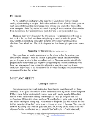 CLINICAL HYPNOSIS, Training Manual From A - Z




Pre- Session

   As we stated back in chapter 1, the majority of your clients will have much
anxiety about coming to see you. Television and other forms of media have given us
such a distorted image that the average client coming into your office has no idea
what to expect. Since they are so nervous it is your job to take control of the session
from the moment they come into your front door and to set their mind at ease.

   There are many ways to conduct the pre-session. The process you will learn in
this book is the one that I have been using in my personal practice for years. You
may want to do something completely different or you may want to add to or
eliminate from what I use. The choice is yours but this should give you a tract to run
on.

                            Preparing for the session (client seating, music etc)
   Since you have set up the appointment on the phone before the session, you
already have an idea of what the session is going to be about. It is important to
prepare for your session before your client arrives. You may want to set aside the
proper scripts that you feel you might be using during the session and maybe even
have two sets prepared, one in case the subject test analytical, and one if non-
analytical. If you need to do any research on the specific subject make sure that you
are prepared before they arrive.


MEET AND GREET
                                                  Coming in the door

    From the moment they walk in the door I am there to greet them with my hand
extended. It is a good idea to have a firm handshake and a big smile. From that point
I’ll have them follow me into the hypnosis room and I would usually diffused the
tension with a little humor and say something like, “You get the good seat (the
recliner) and I’ll take this cheap seat here.” I usually always get a smile out of that
and a little smile goes a long way. Many times at this point, you will still see the fear
in their eyes since they don’t know what is coming up next. I then say, “I’m going to
start out by asking you a million questions, (as I am picking up the intake sheet on a
clipboard with a pen) before we get started if that’s all right …” which is usually
            #
                No use or reproduction of this manual or materials is permitted without the express written permission of:
                                 The American School of Hypnosis  - www.ChooseHypnosis.com
                                                                  185
 