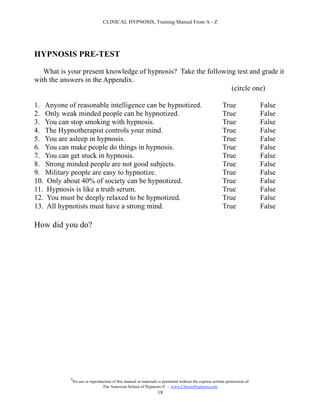 CLINICAL HYPNOSIS, Training Manual From A - Z




HYPNOSIS PRE-TEST

   What is your present knowledge of hypnosis? Take the following test and grade it
with the answers in the Appendix.
                                                                (circle one)

1. Anyone of reasonable intelligence can be hypnotized.                                                  True                False
2. Only weak minded people can be hypnotized.                                                            True                False
3. You can stop smoking with hypnosis.                                                                   True                False
4. The Hypnotherapist controls your mind.                                                                True                False
5. You are asleep in hypnosis.                                                                           True                False
6. You can make people do things in hypnosis.                                                            True                False
7. You can get stuck in hypnosis.                                                                        True                False
8. Strong minded people are not good subjects.                                                           True                False
9. Military people are easy to hypnotize.                                                                True                False
10. Only about 40% of society can be hypnotized.                                                         True                False
11. Hypnosis is like a truth serum.                                                                      True                False
12. You must be deeply relaxed to be hypnotized.                                                         True                False
13. All hypnotists must have a strong mind.                                                              True                False

How did you do?




            #
                No use or reproduction of this manual or materials is permitted without the express written permission of:
                                 The American School of Hypnosis  - www.ChooseHypnosis.com
                                                                  18
 