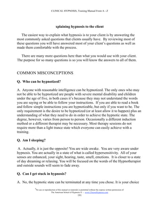 CLINICAL HYPNOSIS, Training Manual From A - Z




                                        xplaining hypnosis to the client

   The easiest way to explain what hypnosis is to your client is by answering the
most commonly asked questions that clients usually have. By reviewing most of
these questions you will have answered most of your client’s questions as well as
made them comfortable with the process.

  There are many more questions here than what you would use with your client.
The purpose for so many questions is so you will know the answers to all of them.


COMMON MISCONCEPTIONS

Q. Who can be hypnotized?

A. Anyone with reasonable intelligence can be hypnotized. The only ones who may
not be able to be hypnotized are people with severe mental disability and children
under the age of five, in both cases it’s because they may not understand the words
you are saying or be able to follow your instructions. If you are able to read a book
and follow simple instructions you are hypnotizable, but only if you want to be. The
only requirement is the desire to be hypnotized (or at least allow it to happen) plus an
understanding of what they need to do in order to achieve the hypnotic state. The
degree, however, varies from person to person. Occasionally a different induction
method or a different therapist may be necessary. Most therapy sessions do not
require more than a light trance state which everyone can easily achieve with a
training.

Q. Am I sleeping?

 A. Actually, it is just the opposite! You are wide awake. You are very aware under
hypnosis. You are actually in a state of what is called hypersensitivity. All of your
senses are enhanced, your sight, hearing, taste, smell, emotions. It is closer to a state
of day dreaming or relaxing. You will be focused on the words of the Hypnotherapist
and outside sounds will seem to fade away.

Q. Can I get stuck in hypnosis?

A. No, the hypnotic state can be terminated at any time you chose. It is your choice
             #
                 No use or reproduction of this manual or materials is permitted without the express written permission of:
                                  The American School of Hypnosis  - www.ChooseHypnosis.com
                                                                   191
 
