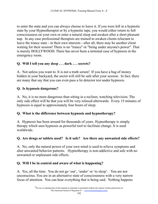 CLINICAL HYPNOSIS, Training Manual From A - Z




to enter the state and you can always choose to leave it. If you were left in a hypnotic
state by your Hypnotherapist or by a hypnotic tape, you would either return to full
consciousness on your own or enter a natural sleep and awaken after a short pleasant
nap. In any case professional therapists are trained to awaken clients reluctant to
leave the trance state - in their own interests - after all, there may be another client
waiting for their session! There is no "trance" or "being under anyone's power". That
is merely HOLLYWOOD. There has never been a terminal case of hypnosis in the
emergency room.

Q. Will I tell you any deep . . . dark . . . secrets?

A. Not unless you want to. It is not a truth serum! If you have a bag of money
hidden in your backyard, the secret will still be safe after your session. In fact, there
are many that say that you can even pass a lie detector test under hypnosis.

Q. Is hypnosis dangerous?

A. No, it is no more dangerous than sitting in a recliner, watching television. The
only side effect will be that you will be very relaxed afterwards. Every 15 minutes of
hypnosis is equal to approximately four hours of sleep.

Q. What is the difference between hypnosis and hypnotherapy?

A. Hypnosis has been around for thousands of years. Hypnotherapy is simply
therapy which uses hypnosis as powerful tool to facilitate change. It is used
worldwide.

Q. Are drugs or tablets used? Is it safe? Are there any unwanted side effects?

A. No, only the natural power of your own mind is used to relieve symptoms and
alter unwanted behavior patterns. Hypnotherapy is non-addictive and safe with no
unwanted or unpleasant side effects.

Q. Will I be in control and aware of what is happening?

A. Yes, all the time. You do not go ‘out’, ‘under’ or ‘to sleep’. You are not
unconscious. You are in an alternative state of consciousness with a very narrow
focus of attention. You can hear everything that is being said. Nothing happens
             #
                 No use or reproduction of this manual or materials is permitted without the express written permission of:
                                  The American School of Hypnosis  - www.ChooseHypnosis.com
                                                                   192
 