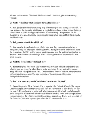 CLINICAL HYPNOSIS, Training Manual From A - Z




without your consent. You have absolute control. However, you are extremely
relaxed.

Q. Will I remember what happens during the sessions?

A. Yes, people remember everything they or the therapist said during the session. In
rare instances the therapist might need to remind them of one or two points that were
talked about in order to trigger off the rest of the memory. It is possible for the
therapist to give a posthypnotic suggestion to forget what was said but this is rarely
used in therapy.

Q. Is hypnosis suitable for children?

A. Yes, usually from about the age of six, provided they can understand what is
being said, they are intelligent and imaginative. Younger children can benefit from
the relaxation. In 1981 self hypnosis was introduced into the national curriculum in
Sweden. For children under the age of six, sleep hypnosis can be conducted with
great success.

Q. Will the therapist have to touch me?

A. Some therapists will touch you on the wrist, shoulder, neck or forehead to test
whether you are properly relaxed or to assist you into a deeper state of hypnosis.
They will seek your permission first. Other than this form of contact, a therapist has
no business touching you. The vast majority of therapists are ethical, and
transgressions are rare.

Q. Isn’t it in some way anti-Christian or the work of the devil?

A. According to the ‘New Catholic Encyclopedia’, the Catholic Church (the largest
Christian organization in the world) feels that the ‘hypnotism is licit if used for licit
purposes’. Hypnotherapy is just a tool, albeit very powerful, which can help people
enlist the power of their own unconscious mind in order to solve their own problems.
In many respects the effect is similar to prayer or meditation. It was also accepted by
the Catholic Church as a proper procedure for it's members in 1958.




             #
                 No use or reproduction of this manual or materials is permitted without the express written permission of:
                                  The American School of Hypnosis  - www.ChooseHypnosis.com
                                                                   193
 