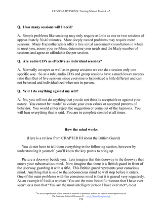 CLINICAL HYPNOSIS, Training Manual From A - Z




Q. How many sessions will I need?

A. Simple problems like smoking may only require as little as one or two sessions of
approximately 30-40 minutes. More deeply rooted problems may require more
sessions. Many Hypnotherapists offer a free initial assessment consultation in which
to meet you, assess your problem, determine your needs and the likely number of
sessions and agree an affordable fee per session.

Q. Are audio CD's as effective as individual sessions?

A. Normally on tapes as well as in group sessions we can do a session only one
specific way. So as a rule, audio CD's and group sessions have a much lower success
ratio than that of live sessions since everyone is hypnotized a little different and can
not be tested and individualized when not in person.

Q. Will I do anything against my will?

A. No, you will not do anything that you do not think is acceptable or against your
nature. You cannot be ‘made’ to violate your own values or accepted patterns of
behavior. You would either reject the suggestion or come out of the hypnosis. You
will hear everything that is said. You are in complete control at all times.



                                                How the mind works

      (Here is a review from CHAPTER III about the British Guard)

  You do not have to tell them everything in the following section, however by
understanding it yourself, you’ll know the key points to bring up.

   Picture a doorway beside you. Lets imagine that this doorway is the doorway that
enters your subconscious mind. Now imagine that there is a British guard in front of
the doorway guarding it with a rifle. This British guard represents your conscious
mind. Anything that is said to the subconscious mind he will stop before it enters.
One of the main problems with the conscious mind is that it is geared very negatively.
As an example if I told a woman “You are the most beautiful woman that I have ever
seen“, or a man that “You are the most intelligent person I have ever met“, most
            #
                No use or reproduction of this manual or materials is permitted without the express written permission of:
                                 The American School of Hypnosis  - www.ChooseHypnosis.com
                                                                  194
 