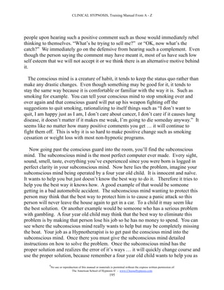CLINICAL HYPNOSIS, Training Manual From A - Z




people upon hearing such a positive comment such as those would immediately rebel
thinking to themselves. “What’s he trying to sell me?” or “OK, now what’s the
catch?” We immediately go on the defensive from hearing such a complement. Even
though the person saying the comment may have meant it, most of us have such low
self esteem that we will not accept it or we think there is an alternative motive behind
it.

  The conscious mind is a creature of habit, it tends to keep the status quo rather than
make any drastic changes. Even though something may be good for it, it tends to
stay the same way because it is comfortable or familiar with the way it is. Such as
smoking for example. You can tell your conscious mind to stop smoking over and
over again and that conscious guard will put up his weapon fighting off the
suggestions to quit smoking, rationalizing to itself things such as “I don’t want to
quit, I am happy just as I am, I don’t care about cancer, I don’t care if it causes lung
disease, it doesn’t matter if it makes me weak, I’m going to die someday anyway.” It
seems like no matter how many positive comments you get … it will continue to
fight them off. This is why it is so hard to make positive change such as smoking
cessation or weight loss with most non-hypnotic programs.

   Now going past the conscious guard into the room, you’ll find the subconscious
mind. The subconscious mind is the most perfect computer ever made. Every sight,
sound, smell, taste, everything you’ve experienced since you were born is logged in
perfect clarity in your subconscious mind. Now here lies the problem, imagine your
subconscious mind being operated by a four year old child. It is innocent and naïve.
It wants to help you but just doesn’t know the best way to do it. Therefore it tries to
help you the best way it knows how. A good example of that would be someone
getting in a bad automobile accident. The subconscious mind wanting to protect this
person may think that the best way to protect him is to cause a panic attack so this
person will never leave the house again to get in a car. To a child it may seem like
the best solution. Or another example would be someone who has a serious problem
with gambling. A four year old child may think that the best way to eliminate this
problem is by making that person lose his job so he has no money to spend. You can
see where the subconscious mind really wants to help but may be completely missing
the boat. Your job as a Hypnotherapist is to get past the conscious mind into the
subconscious mind. Once there you must give the subconscious mind detailed
instructions on how to solve the problem. Once the subconscious mind has the
proper solution and realizes the error of it’s ways … it will quickly change course and
use the proper solution, because remember a four year old child wants to help you as
            #
                No use or reproduction of this manual or materials is permitted without the express written permission of:
                                 The American School of Hypnosis  - www.ChooseHypnosis.com
                                                                  195
 