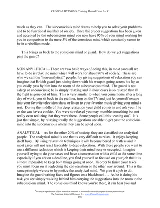 CLINICAL HYPNOSIS, Training Manual From A - Z




much as they can. The subconscious mind wants to help you to solve your problems
and to be functional member of society. Once the proper suggestions has been given
and accepted by the subconscious mind you now have 95% of your mind working for
you in comparison to the mere 5% of the conscious mind which constantly seems to
be in a rebellion mode.

   This brings us back to the conscious mind or guard. How do we get suggestions
past the guard?


NON ANYLITICAL - There are two basic ways of doing this, in most cases all we
have to do is relax the mind which will work for about 80% of society. These are
who we call the “non-analytical” people. by giving suggestions of relaxation you can
imagine that British guard just sitting down with his weapon going across his lap as
you easily pass by him into the room of the subconscious mind. The guard is not
asleep or unconscious; he is simply relaxing and in most cases is so relaxed that all
the fight is gone out of him. This is very similar to when you come home after a long
day of work, you sit back in the recliner, turn on the TV and just let yourself escape
into your favorite television show or listen to your favorite music giving your mind a
rest. During the middle of this deep relaxation your child comes in and ask you if he
or she can have a cookie. You were so relaxed you may mumble something but not
really even realizing that they were there. Some people call this “zoning out”. It’s
just that simple, by relaxing totally the suggestions are able to get past the conscious
mind into the subconscious where they can be acted upon.

ANALYTICAL - As for the other 20% of society, they are classified the analytical
people. The analytical mind is one that is very difficult to relax. It enjoys keeping
itself busy. By using relaxation techniques it will become bored or restless and in
most cases will not react favorably to deep relaxation. With these people you want to
use a different technique which is keeping their mind busy or occupied. Imagine
yourself trying to do your taxes and have a conversation with a child at the same time
especially if you are on a deadline, you find yourself so focused on your job that it is
almost impossible to keep both things going at once. In order to finish your taxes
you must focus on it neglecting the conversation or the other way around. This is the
same principle we use to hypnotize the analytical mind. We give it a job to do.
Imagine the guard writing facts and figures on a blackboard … As he is doing his
task you are simply walking behind him carrying the suggestions into the room to the
subconscious mind. The conscious mind knows you’re there, it can hear you and
            #
                No use or reproduction of this manual or materials is permitted without the express written permission of:
                                 The American School of Hypnosis  - www.ChooseHypnosis.com
                                                                  196
 