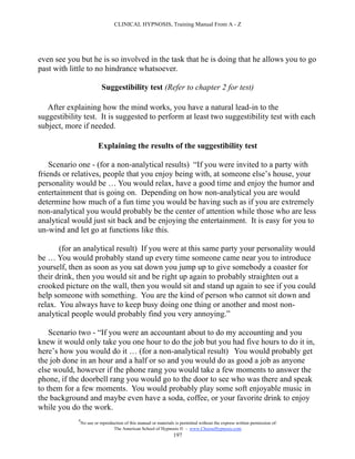 CLINICAL HYPNOSIS, Training Manual From A - Z




even see you but he is so involved in the task that he is doing that he allows you to go
past with little to no hindrance whatsoever.

                            Suggestibility test (Refer to chapter 2 for test)

   After explaining how the mind works, you have a natural lead-in to the
suggestibility test. It is suggested to perform at least two suggestibility test with each
subject, more if needed.

                          Explaining the results of the suggestibility test

    Scenario one - (for a non-analytical results) “If you were invited to a party with
friends or relatives, people that you enjoy being with, at someone else’s house, your
personality would be … You would relax, have a good time and enjoy the humor and
entertainment that is going on. Depending on how non-analytical you are would
determine how much of a fun time you would be having such as if you are extremely
non-analytical you would probably be the center of attention while those who are less
analytical would just sit back and be enjoying the entertainment. It is easy for you to
un-wind and let go at functions like this.

       (for an analytical result) If you were at this same party your personality would
be … You would probably stand up every time someone came near you to introduce
yourself, then as soon as you sat down you jump up to give somebody a coaster for
their drink, then you would sit and be right up again to probably straighten out a
crooked picture on the wall, then you would sit and stand up again to see if you could
help someone with something. You are the kind of person who cannot sit down and
relax. You always have to keep busy doing one thing or another and most non-
analytical people would probably find you very annoying.”

    Scenario two - “If you were an accountant about to do my accounting and you
knew it would only take you one hour to do the job but you had five hours to do it in,
here’s how you would do it … (for a non-analytical result) You would probably get
the job done in an hour and a half or so and you would do as good a job as anyone
else would, however if the phone rang you would take a few moments to answer the
phone, if the doorbell rang you would go to the door to see who was there and speak
to them for a few moments. You would probably play some soft enjoyable music in
the background and maybe even have a soda, coffee, or your favorite drink to enjoy
while you do the work.
             #
                 No use or reproduction of this manual or materials is permitted without the express written permission of:
                                  The American School of Hypnosis  - www.ChooseHypnosis.com
                                                                   197
 