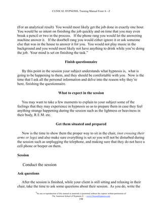 CLINICAL HYPNOSIS, Training Manual From A - Z




(For an analytical result) You would most likely get the job done in exactly one hour.
You would be so intent on finishing the job quickly and on time that you may even
break a pencil or two in the process. If the phone rang you would let the answering
machine answer it. If the doorbell rang you would either ignore it or ask someone
else that was in the house to answer it for you. You would not play music in the
background and you would most likely not have anything to drink while you’re doing
the job. Your mind is set on finishing the task.”

                                                  Finish questionnaire

   By this point in the session your subject understands what hypnosis is, what is
going to be happening to them, and they should be comfortable with you. Now is the
time that I ask all the personal information and delve into the reason why they’re
here, finishing the questionnaire.

                                          What to expect in the session

   You may want to take a few moments to explain to your subject some of the
feelings that they may experience in hypnosis so as to prepare them in case they feel
anything strange happening during the session such as the lightness or heaviness in
their body, R.E.M. etc.

                                       Get them situated and prepared

   Now is the time to show them the proper way to sit in the chair, (not crossing their
arms or legs) and also make sure everything is set so you will not be disturbed during
the session such as unplugging the telephone, and making sure that they do not have a
cell phone or beeper on them.

Session

   Conduct the session

Ask questions

   After the session is finished, while your client is still sitting and relaxing in their
chair, take the time to ask some questions about their session. As you do, write the
             #
                 No use or reproduction of this manual or materials is permitted without the express written permission of:
                                  The American School of Hypnosis  - www.ChooseHypnosis.com
                                                                   198
 