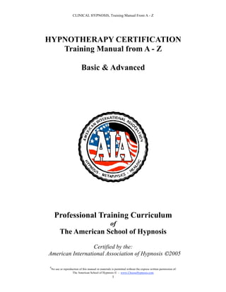 CLINICAL HYPNOSIS, Training Manual From A - Z




HYPNOTHERAPY CERTIFICATION
   Training Manual from A - Z

                              Basic & Advanced




       Professional Training Curriculum
                                                       of
            The American School of Hypnosis

                  Certified by the:
American International Association of Hypnosis 2005

 #
     No use or reproduction of this manual or materials is permitted without the express written permission of:
                      The American School of Hypnosis  - www.ChooseHypnosis.com
                                                        1
 