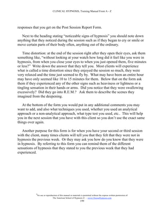 CLINICAL HYPNOSIS, Training Manual From A - Z




responses that you get on the Post Session Report Form.

   Next to the heading stating “noticeable signs of hypnosis” you should note down
anything that they noticed during the session such as if they began to cry or smile or
move certain parts of their body often, anything out of the ordinary.

    Time distortion: at the end of the session right after they open their eyes, ask them
something like, “without looking at your watch how long did it feel like you were in
hypnosis, from when you close your eyes to when you just opened them, five minutes
or less?” Write down the answer that they tell you. Most clients will experience
what is called a time distortion since they enjoyed the session so much, they were
very relaxed and the time just seemed to fly by. What may have been an entire hour
may have only seemed like 10 to 15 minutes for them. Below that on the form ask
them if they experienced any of the other signs such as heaviness or lightness or a
tingling sensation in their hands or arms. Did you notice that they were swallowing
excessively? Did they go into R.E.M.? Ask them to describe the scenes they
imagined from the deepening.

   At the bottom of the form you would put in any additional comments you may
want to add, and also what techniques you used, whether you used an analytical
approach or a non-analytical approach, what type test you used, etc.. This will help
you in the next session that you have with this client so you don’t use the exact same
things over again.

   Another purpose for this form is for when you have your second or third session
with the client, many times clients will tell you that they felt that they were not in
hypnosis the previous week. Or they may ask you how do you know that they were
in hypnosis. By referring to this form you can remind them of the different
sensations of hypnosis that they stated to you the previous week that they had
experienced.




            #
                No use or reproduction of this manual or materials is permitted without the express written permission of:
                                 The American School of Hypnosis  - www.ChooseHypnosis.com
                                                                  199
 