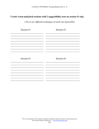 CLINICAL HYPNOSIS, Training Manual From A - Z




Create 4 non-analytical sessions with 2 suggestibility tests on session #1 only.

                   ( Try to use different techniques in each one if possible)


         Session #1                                                   Session #2
_____________________________                                ______________________________
_____________________________                                ______________________________
_____________________________                                ______________________________
_____________________________                                ______________________________
_____________________________                                ______________________________
_____________________________                                ______________________________
_____________________________                                ______________________________
_____________________________                                ______________________________


         Session #3                                                   Session #4
_____________________________                                ______________________________
_____________________________                                ______________________________
_____________________________                                ______________________________
_____________________________                                ______________________________
_____________________________                                ______________________________
_____________________________                                ______________________________
_____________________________                                ______________________________
_____________________________                                ______________________________




            #
                No use or reproduction of this manual or materials is permitted without the express written permission of:
                                 The American School of Hypnosis  - www.ChooseHypnosis.com
                                                                  205
 
