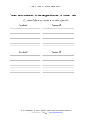 CLINICAL HYPNOSIS, Training Manual From A - Z




Create 4 analytical sessions with two suggestibility tests on session #1 only.

                    (Try to use different techniques in each one if possible)

         Session #1                                                   Session #2
_____________________________                                ______________________________
_____________________________                                ______________________________
_____________________________                                ______________________________
_____________________________                                ______________________________
_____________________________                                ______________________________
_____________________________                                ______________________________
_____________________________                                ______________________________
_____________________________                                ______________________________


         Session #3                                                   Session #4
_____________________________                                ______________________________
_____________________________                                ______________________________
_____________________________                                ______________________________
_____________________________                                ______________________________
_____________________________                                ______________________________
_____________________________                                ______________________________
_____________________________                                ______________________________
_____________________________                                ______________________________




            #
                No use or reproduction of this manual or materials is permitted without the express written permission of:
                                 The American School of Hypnosis  - www.ChooseHypnosis.com
                                                                  206
 