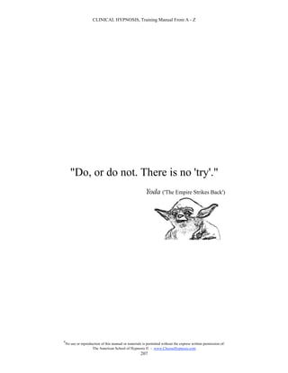 CLINICAL HYPNOSIS, Training Manual From A - Z




       "Do, or do not. There is no 'try'."
                                                         Yoda ('The Empire Strikes Back')




#
    No use or reproduction of this manual or materials is permitted without the express written permission of:
                     The American School of Hypnosis  - www.ChooseHypnosis.com
                                                      207
 