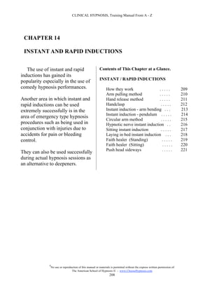 CLINICAL HYPNOSIS, Training Manual From A - Z




 CHAPTER 14

 INSTANT AND RAPID INDUCTIONS


   The use of instant and rapid                            Contents of This Chapter at a Glance.
inductions has gained its
                                                           INSTANT / RAPID INDUCTIONS
popularity especially in the use of
comedy hypnosis performances.                                    How they work                  .....                          209
                                                                 Arm pulling method             .....                          210
Another area in which instant and                                Hand release method            .....                          211
rapid inductions can be used                                     Handclasp                      .....                          212
extremely successfully is in the                                 Instant induction - arm bending . . .                         213
                                                                 Instant induction - pendulum . . . . .                        214
area of emergency type hypnosis
                                                                 Circular arm method             .....                         215
procedures such as being used in                                 Hypnotic nerve instant induction . .                          216
conjunction with injuries due to                                 Sitting instant induction       .....                         217
accidents for pain or bleeding                                   Laying in bed instant induction . . .                         218
control.                                                         Faith healer (Standing)         .....                         219
                                                                 Faith healer (Sitting)           .....                        220
                                                                 Push head sideways              .....                         221
They can also be used successfully
during actual hypnosis sessions as
an alternative to deepeners.




              #
                  No use or reproduction of this manual or materials is permitted without the express written permission of:
                                   The American School of Hypnosis  - www.ChooseHypnosis.com
                                                                    208
 
