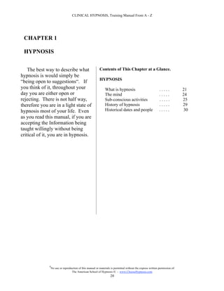 CLINICAL HYPNOSIS, Training Manual From A - Z




 CHAPTER 1

 HYPNOSIS


    The best way to describe what                           Contents of This Chapter at a Glance.
hypnosis is would simply be
                                                            HYPNOSIS
“being open to suggestions“. If
you think of it, throughout your                                 What is hypnosis                              .....            21
day you are either open or                                       The mind                                      .....            24
rejecting. There is not half way,                                Sub-conscious activities                      .....            25
therefore you are in a light state of                            History of hypnosis                           .....            29
hypnosis most of your life. Even                                 Historical dates and people                   .....            30
as you read this manual, if you are
accepting the Information being
taught willingly without being
critical of it, you are in hypnosis.




               #
                   No use or reproduction of this manual or materials is permitted without the express written permission of:
                                    The American School of Hypnosis  - www.ChooseHypnosis.com
                                                                     20
 