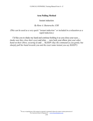 CLINICAL HYPNOSIS, Training Manual From A - Z




                                                 Arm Pulling Method

                                                     Instant induction

                                           By Rene A. Bastarache, CHI

(This can be used as a very quick “instant induction” or included in a relaxation as a
                                  rapid induction.)

   I’d like you to shake my hand and continue holding it as you close your eyes…
(make sure they close their eyes) and relax … now lock your elbow (put your other
hand on their elbow, securing it) and … SLEEP! (Say the command as you gently, but
sharply pull her hand towards you and the exact same instant you say SLEEP!)




            #
                No use or reproduction of this manual or materials is permitted without the express written permission of:
                                 The American School of Hypnosis  - www.ChooseHypnosis.com
                                                                  210
 