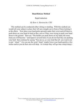 CLINICAL HYPNOSIS, Training Manual From A - Z




                                               Hand Release Method

                                                      Rapid induction

                                           By Rene A. Bastarache, CHI

    This method can be conducted either sitting or standing. With this method you
would tell your subject to place their left arm straight out in front of them locking it
at the elbow. Now place your hand palm upwards under their wrist and tell them to
push down on your hand as hard as they can as if they were trying to push your hand
down to the ground. Then say “The harder you push down on my hand, the more
tired you will become.” and repeat it several times if you do not feel they are pushing
very hard then continue by saying “You are so, so very tired that all you want to do
is just “ sleep”.” (As you say the word “sleep” simply lower your hand quickly a few
inches and as you do their arm will drop. As it drops they will go into a deep sleep.)




            #
                No use or reproduction of this manual or materials is permitted without the express written permission of:
                                 The American School of Hypnosis  - www.ChooseHypnosis.com
                                                                  211
 