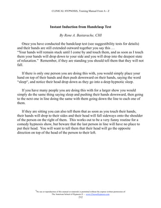 CLINICAL HYPNOSIS, Training Manual From A - Z




                                Instant Induction from Handclasp Test

                                           By Rene A. Bastarache, CHI

    Once you have conducted the handclasp test (see suggestibility tests for details)
and their hands are still extended outward together you say this …
“Your hands will remain stuck until I come by and touch them, and as soon as I touch
them your hands will drop down to your side and you will drop into the deepest state
of relaxation.” Remember, if they are standing you should tell them that they will not
fall.

   If there is only one person you are doing this with, you would simply place your
hand on top of their hands and then push downward on their hands, saying the word
“sleep“, and notice their head drop down as they go into a deep hypnotic sleep.

    If you have many people you are doing this with for a larger show you would
simply do the same thing saying sleep and pushing their hands downward, then going
to the next one in line doing the same with them going down the line to each one of
them.

    If they are sitting you can also tell them that as soon as you touch their hands,
their hands will drop to their sides and their head will fall sideways onto the shoulder
of the person on the right of them. This works out to be a very funny routine for a
comedy hypnosis show, but beware that the last person in line will have no place to
put their head. You will want to tell them that their head will go the opposite
direction on top of the head of the person to their left.




            #
                No use or reproduction of this manual or materials is permitted without the express written permission of:
                                 The American School of Hypnosis  - www.ChooseHypnosis.com
                                                                  212
 