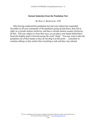 CLINICAL HYPNOSIS, Training Manual From A - Z




                             Instant Induction from the Pendulum Test

                                           By Rene A. Bastarache, CHI

   After having conducted the pendulum test and your subject has responded
favorably to all your commands of the pendulum going up and down, then left to
right, in a circular motion clockwise, and then a circular motion counter clockwise,
do this; Tell your subject to close their eyes, as you place your hands behind their
head and slightly push it forward saying the word “sleep“. You may want to take the
pendulum out of their hands so they do not drop it at this point … remember to
continue talking so they realize that everything is safe and they stay relaxed.




            #
                No use or reproduction of this manual or materials is permitted without the express written permission of:
                                 The American School of Hypnosis  - www.ChooseHypnosis.com
                                                                  214
 