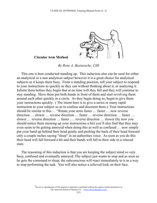 CLINICAL HYPNOSIS, Training Manual From A - Z




            Circular Arm Method

                                           By Rene A. Bastarache, CHI

   This one is best conducted standing up. This induction also can be used for either
an analytical or a non analytical subject however it is a great choice for analytical
subjects as it keeps them busy. From a standing position, tell your subject to respond
to your instructions as quickly as they can without thinking about it, or analyzing it.
Inform them before they begin that at no time will they fall and they will continue to
stay standing. Have them put both hands in front of them and start revolving them
around each other quickly in a circle. As they begin doing so, begin to give them
your instructions quickly. ( The intent here is to give a series or many rapid
instruction to your subject so as to confuse and disorient them.) Your instructions
should be similar to this… “Rotate your arms faster … faster … now reverse
direction … slower … reverse direction … faster … reverse direction … faster …
slower … reverse direction … faster …. reverse direction … slower (by now you
should notice them messing up your instructions a bit) you’ll also find that they may
even seem to be getting annoyed when doing this as well as confused … now simply
put your hand up behind their head gently and pushing the back of their head forward
only a couple inches saying “sleep” in an authorities voice. As soon as you do this
their head will fall forward a bit and their hands will fall to their side in a relaxed
state.

    The reasoning of this induction is that you are keeping the subject mind so very
busy, confused and eventually annoyed. The subject just wants to stop and as soon as
he gets the command to sleep, the subconscious will react immediately to it as a way
to stop performing the task. You will also notice a relieved look on their face.




            #
                No use or reproduction of this manual or materials is permitted without the express written permission of:
                                 The American School of Hypnosis  - www.ChooseHypnosis.com
                                                                  215
 