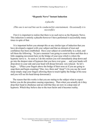 CLINICAL HYPNOSIS, Training Manual From A - Z




                                  “Hypnotic Nerve” Instant Induction

                                                           A placebo

   (This one is not real but can be conducted for entertainment. Occasionally it is
                                      successful.)

   First it is important to realize that there is no such nerve as the Hypnotic Nerve.
This induction is entirely a placebo however I have performed it successfully many
times in spite of that.

    It is important before you attempt this or any similar type of induction that you
have developed a rapport with your subject and that an element of trust and
confidence has been established. Have your subject sit comfortably in a chair, and
tell them the following. “In just a moment I am going to count to three and then do a
little snapping movement here on the bridge of your nose which is where the
hypnotic nerve is. As soon as I do this motion you will immediately drop down and
go into the deepest state of hypnosis that you have ever gone … and your hands will
drop down to your side and your head will droop forward, very relaxed. So let’s
begin … “(Place your fingers above the bridge of their nose as if you are going to
snap them and begin counting) “One, two, three and “sleep“! (As you say the word
sleep simply snap your fingers allowing them to touch lightly the bridge of his nose
and you will see his head droop downward.)

  The reason that this works is that you are stating to the subject what to expect
before you do the procedure causing expectancy. Then when you actually do it they
drop their head in obedience and are told that they are now in a deep state of
hypnosis. Which they believe due to the trust factor and it becomes reality.




            #
                No use or reproduction of this manual or materials is permitted without the express written permission of:
                                 The American School of Hypnosis  - www.ChooseHypnosis.com
                                                                  216
 