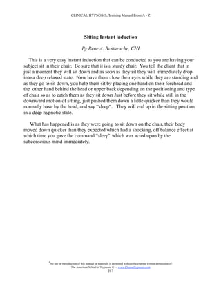 CLINICAL HYPNOSIS, Training Manual From A - Z




                                              Sitting Instant induction

                                            By Rene A. Bastarache, CHI

   This is a very easy instant induction that can be conducted as you are having your
subject sit in their chair. Be sure that it is a sturdy chair. You tell the client that in
just a moment they will sit down and as soon as they sit they will immediately drop
into a deep relaxed state. Now have them close their eyes while they are standing and
as they go to sit down, you help them sit by placing one hand on their forehead and
the other hand behind the head or upper back depending on the positioning and type
of chair so as to catch them as they sit down Just before they sit while still in the
downward motion of sitting, just pushed them down a little quicker than they would
normally have by the head, and say “sleep“. They will end up in the sitting position
in a deep hypnotic state.

   What has happened is as they were going to sit down on the chair, their body
moved down quicker than they expected which had a shocking, off balance effect at
which time you gave the command “sleep” which was acted upon by the
subconscious mind immediately.




             #
                 No use or reproduction of this manual or materials is permitted without the express written permission of:
                                  The American School of Hypnosis  - www.ChooseHypnosis.com
                                                                   217
 